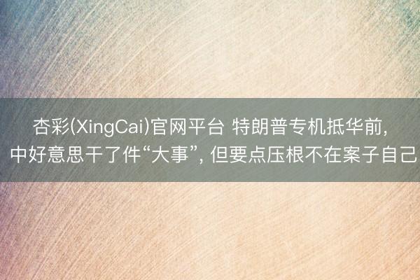 杏彩(XingCai)官网平台 特朗普专机抵华前， 中好意思干了件“大事”， 但要点压根不在案子自己