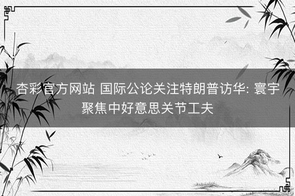 杏彩官方网站 国际公论关注特朗普访华: 寰宇聚焦中好意思关节工夫