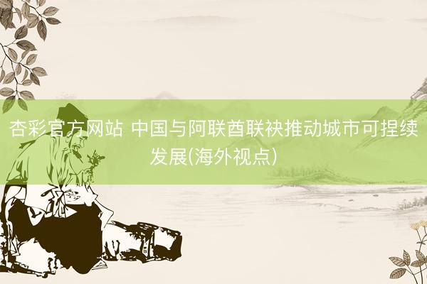 杏彩官方网站 中国与阿联酋联袂推动城市可捏续发展(海外视点)