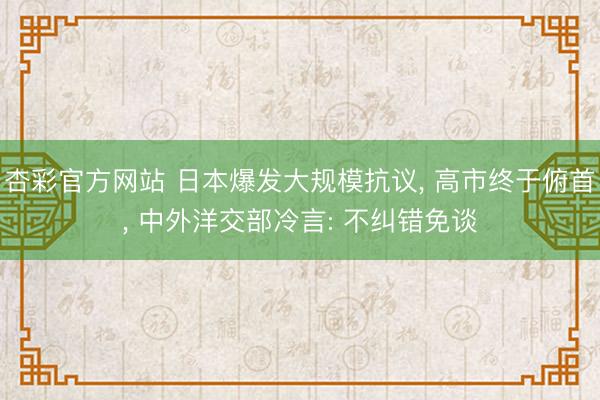 杏彩官方网站 日本爆发大规模抗议， 高市终于俯首， 中外洋交部冷言: 不纠错免谈