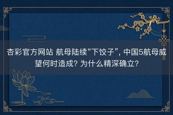 杏彩官方网站 航母陆续“下饺子”， 中国5航母威望何时造成? 为什么精深确立?