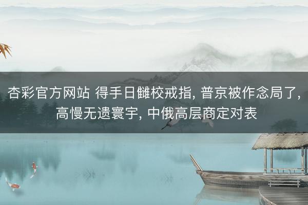 杏彩官方网站 得手日雠校戒指， 普京被作念局了， 高慢无遗寰宇， 中俄高层商定对表