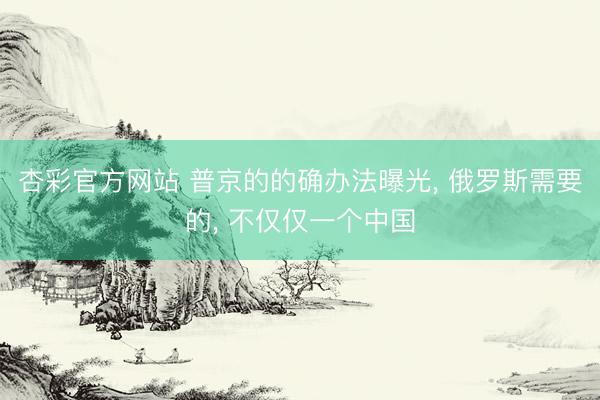 杏彩官方网站 普京的的确办法曝光， 俄罗斯需要的， 不仅仅一个中国