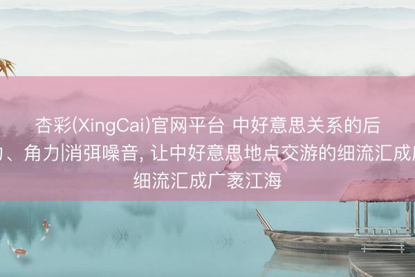 杏彩(XingCai)官网平台 中好意思关系的后劲、张力、角力|消弭噪音， 让中好意思地点交游的细流汇成广袤江海