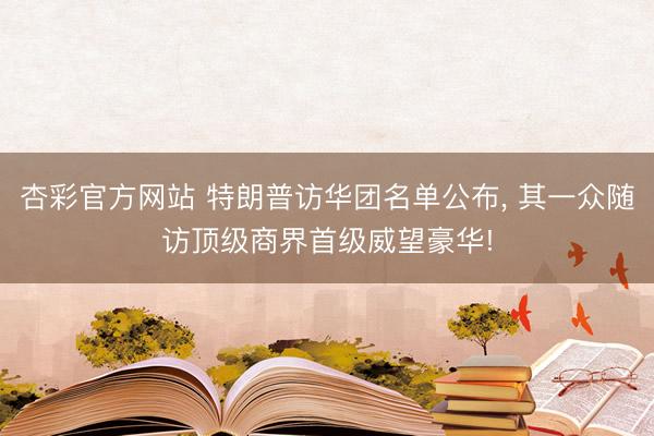 杏彩官方网站 特朗普访华团名单公布， 其一众随访顶级商界首级威望豪华!