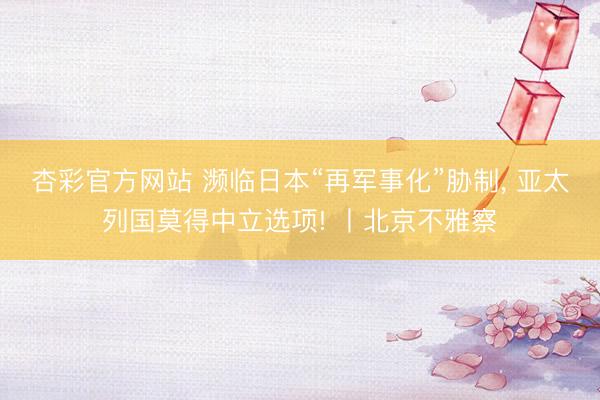 杏彩官方网站 濒临日本“再军事化”胁制， 亚太列国莫得中立选项! 丨北京不雅察