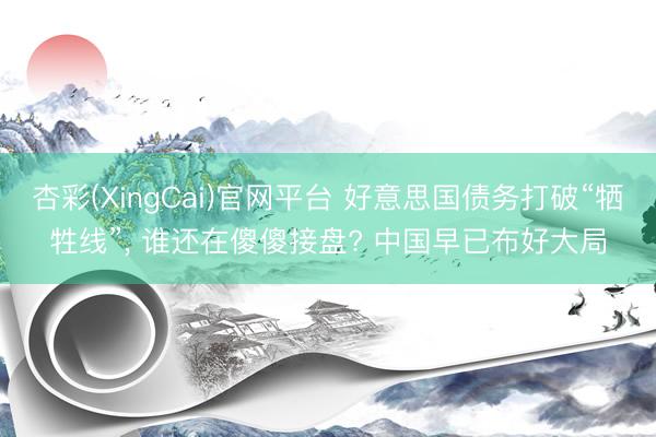 杏彩(XingCai)官网平台 好意思国债务打破“牺牲线”， 谁还在傻傻接盘? 中国早已布好大局