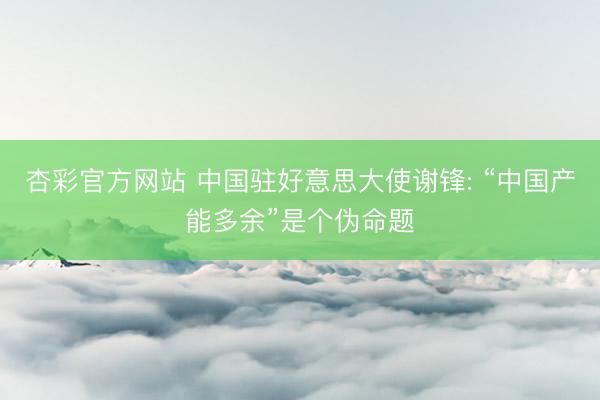 杏彩官方网站 中国驻好意思大使谢锋: “中国产能多余”是个伪命题