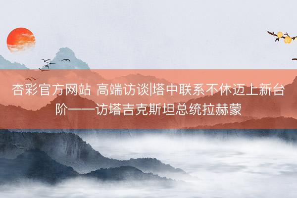 杏彩官方网站 高端访谈|塔中联系不休迈上新台阶——访塔吉克斯坦总统拉赫蒙