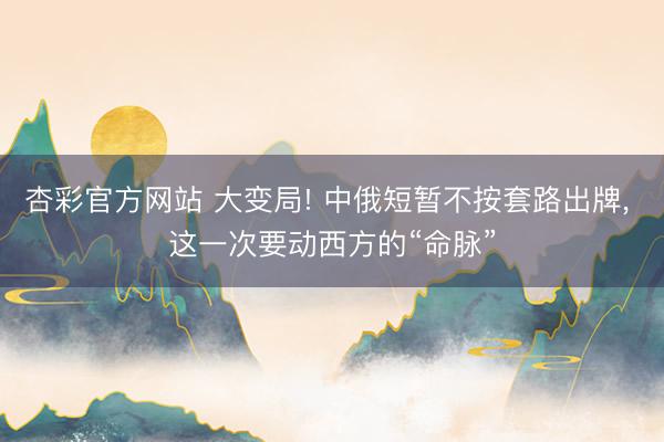 杏彩官方网站 大变局! 中俄短暂不按套路出牌， 这一次要动西方的“命脉”