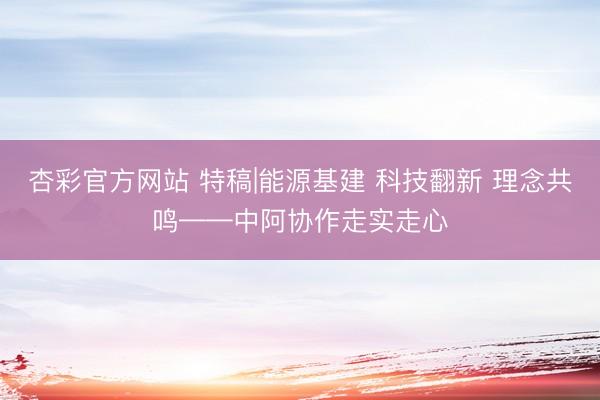 杏彩官方网站 特稿|能源基建 科技翻新 理念共鸣——中阿协作走实走心