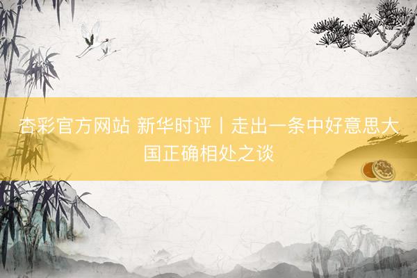杏彩官方网站 新华时评丨走出一条中好意思大国正确相处之谈