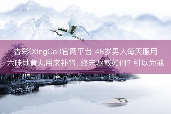 杏彩(XingCai)官网平台 48岁男人每天服用六味地黄丸用来补肾， 终末驱散如何? 引以为戒