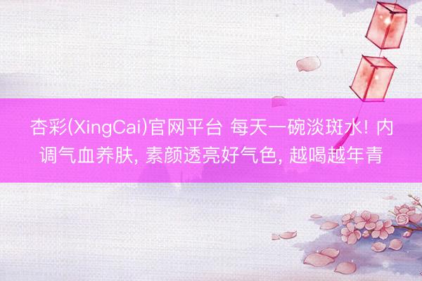 杏彩(XingCai)官网平台 每天一碗淡斑水! 内调气血养肤， 素颜透亮好气色， 越喝越年青