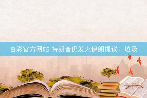 杏彩官方网站 特朗普仍发火伊朗提议：垃圾