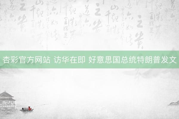 杏彩官方网站 访华在即 好意思国总统特朗普发文