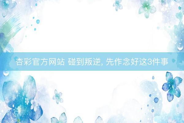 杏彩官方网站 碰到叛逆， 先作念好这3件事