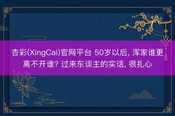 杏彩(XingCai)官网平台 50岁以后， 浑家谁更离不开谁? 过来东谈主的实话， 很扎心