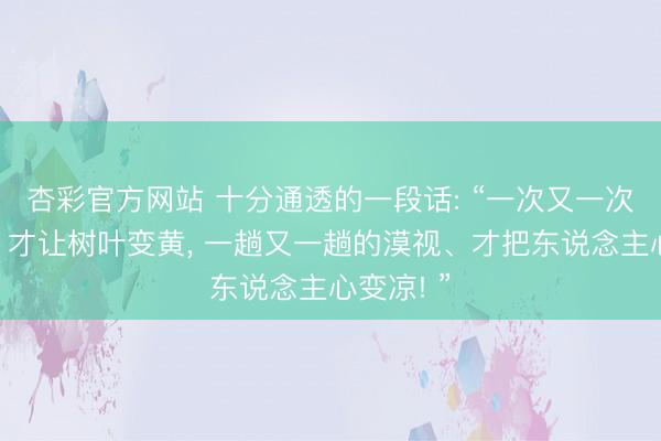 杏彩官方网站 十分通透的一段话: “一次又一次的降温、才让树叶变黄， 一趟又一趟的漠视、才把东说念主心变凉! ”