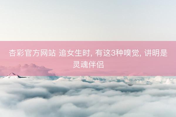 杏彩官方网站 追女生时, 有这3种嗅觉, 讲明是灵魂伴侣