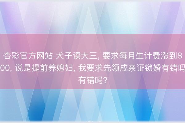 杏彩官方网站 犬子读大三， 要求每月生计费涨到8000， 说是提前养媳妇， 我要求先领成亲证锁婚有错吗?