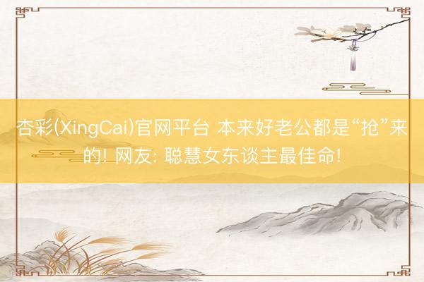 杏彩(XingCai)官网平台 本来好老公都是“抢”来的! 网友: 聪慧女东谈主最佳命!