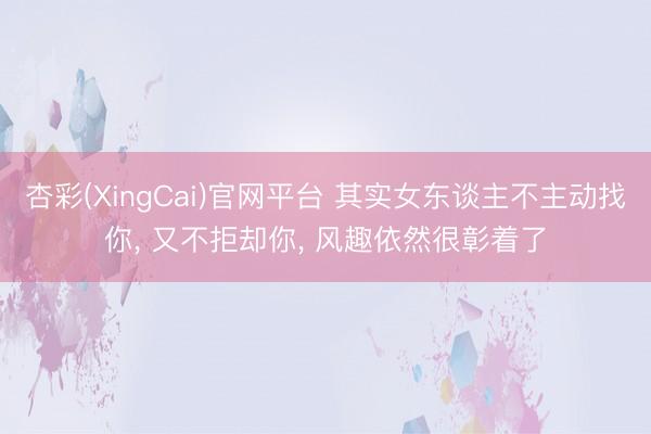 杏彩(XingCai)官网平台 其实女东谈主不主动找你， 又不拒却你， 风趣依然很彰着了