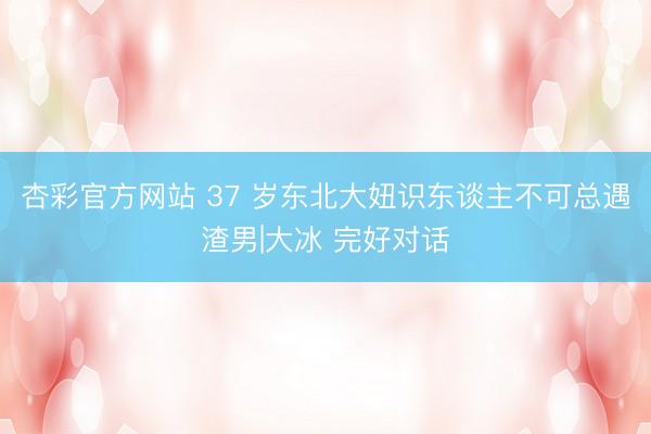 杏彩官方网站 37 岁东北大妞识东谈主不可总遇渣男|大冰 完好对话