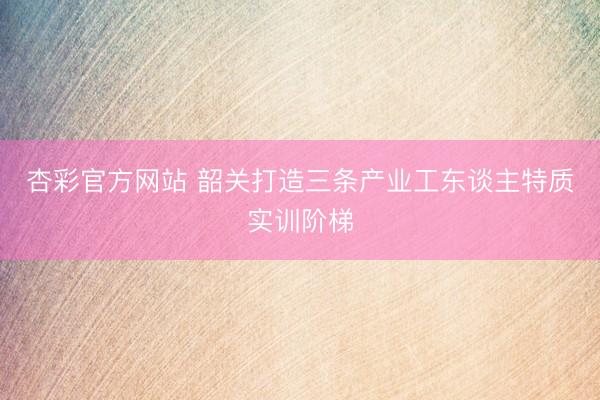 杏彩官方网站 韶关打造三条产业工东谈主特质实训阶梯