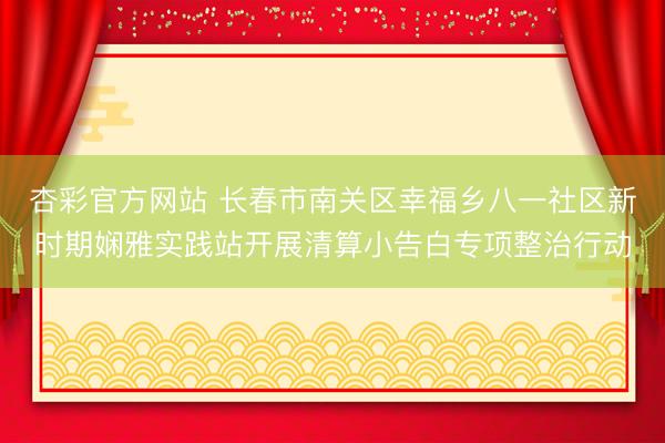 杏彩官方网站 长春市南关区幸福乡八一社区新时期娴雅实践站开展清算小告白专项整治行动