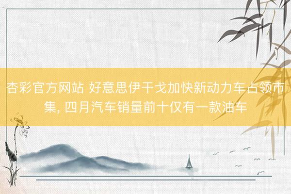 杏彩官方网站 好意思伊干戈加快新动力车占领市集， 四月汽车销量前十仅有一款油车