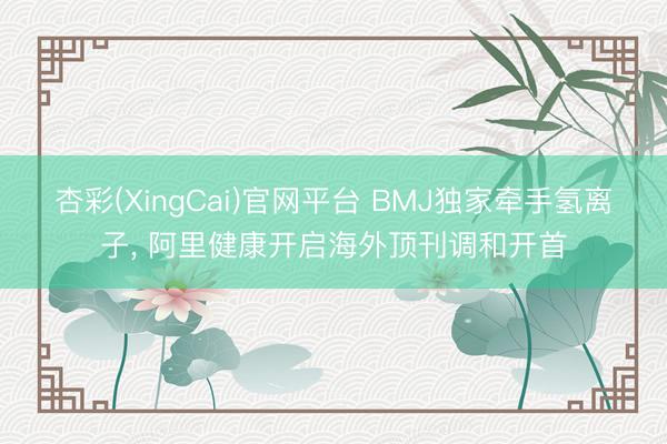 杏彩(XingCai)官网平台 BMJ独家牵手氢离子， 阿里健康开启海外顶刊调和开首