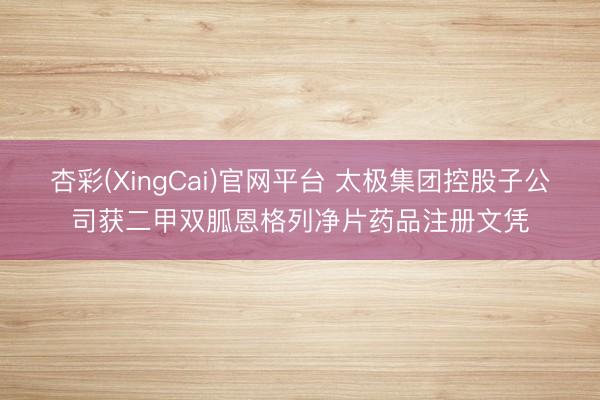 杏彩(XingCai)官网平台 太极集团控股子公司获二甲双胍恩格列净片药品注册文凭