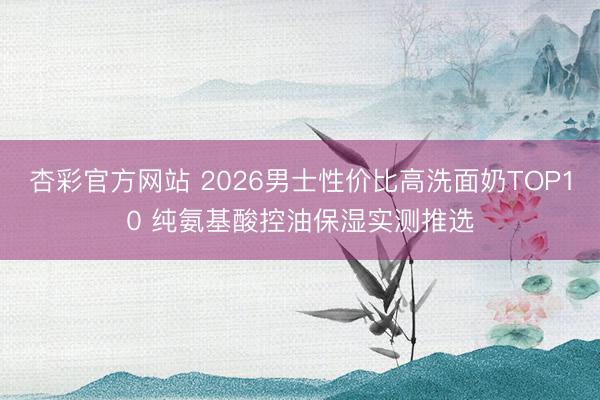 杏彩官方网站 2026男士性价比高洗面奶TOP10 纯氨基酸控油保湿实测推选