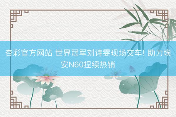 杏彩官方网站 世界冠军刘诗雯现场交车! 助力埃安N60捏续热销