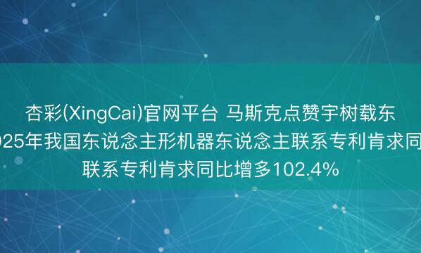 杏彩(XingCai)官网平台 马斯克点赞宇树载东说念主机甲， 2025年我国东说念主形机器东说念主联系专利肯求同比增多102.4%