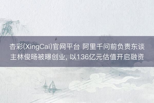杏彩(XingCai)官网平台 阿里千问前负责东谈主林俊旸被曝创业， 以136亿元估值开启融资