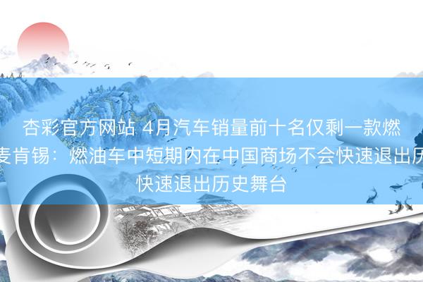 杏彩官方网站 4月汽车销量前十名仅剩一款燃油车！麦肯锡：燃油车中短期内在中国商场不会快速退出历史舞台