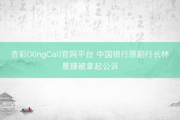 杏彩(XingCai)官网平台 中国银行原副行长林景臻被拿起公诉