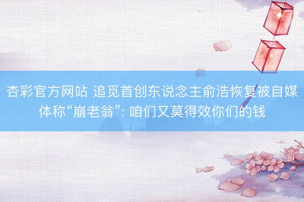 杏彩官方网站 追觅首创东说念主俞浩恢复被自媒体称“崩老翁”: 咱们又莫得效你们的钱