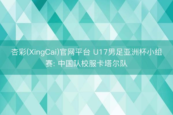 杏彩(XingCai)官网平台 U17男足亚洲杯小组赛: 中国队校服卡塔尔队