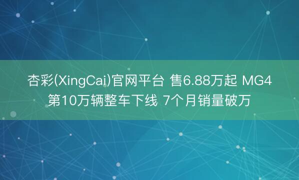 杏彩(XingCai)官网平台 售6.88万起 MG4第10万辆整车下线 7个月销量破万