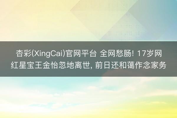 杏彩(XingCai)官网平台 全网愁肠! 17岁网红星宝王金怡忽地离世， 前日还和蔼作念家务
