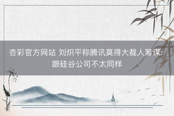 杏彩官方网站 刘炽平称腾讯莫得大裁人筹谋: 跟硅谷公司不太同样