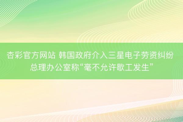 杏彩官方网站 韩国政府介入三星电子劳资纠纷 总理办公室称“毫不允许歇工发生”