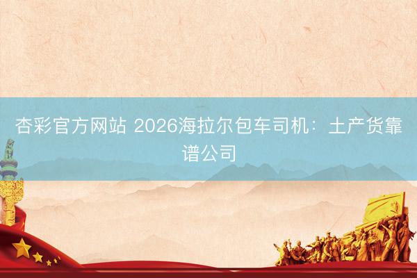 杏彩官方网站 2026海拉尔包车司机：土产货靠谱公司