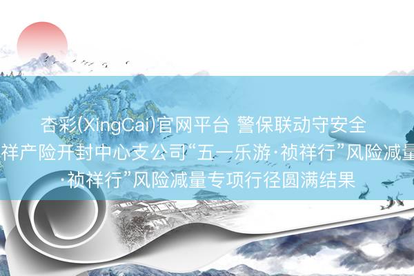 杏彩(XingCai)官网平台 警保联动守安全 祯祥护航暖汴城 祯祥产险开封中心支公司“五一乐游·祯祥行”风险减量专项行径圆满结果