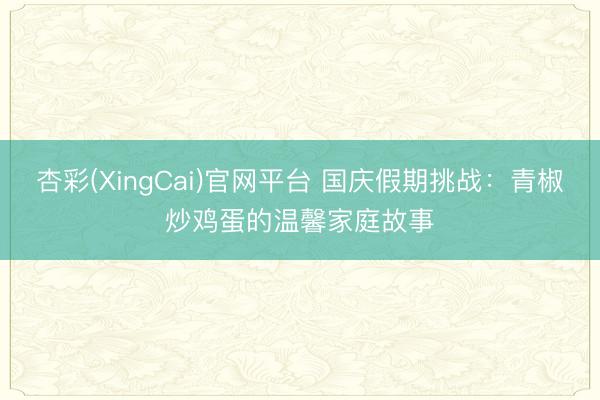 杏彩(XingCai)官网平台 国庆假期挑战：青椒炒鸡蛋的温馨家庭故事