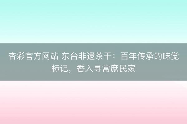 杏彩官方网站 东台非遗茶干：百年传承的味觉标记，香入寻常庶民家