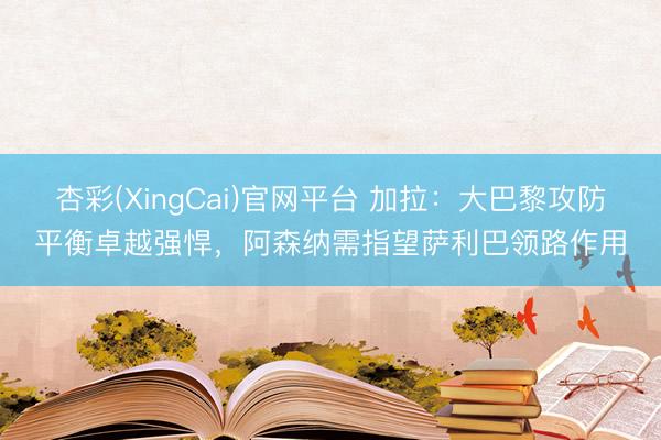 杏彩(XingCai)官网平台 加拉：大巴黎攻防平衡卓越强悍，阿森纳需指望萨利巴领路作用